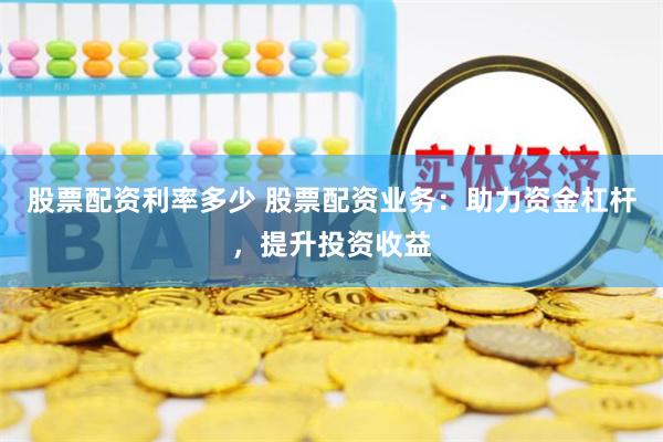 股票配资利率多少 股票配资业务：助力资金杠杆，提升投资收益