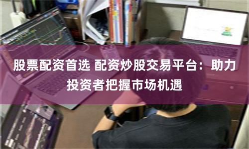 股票配资首选 配资炒股交易平台：助力投资者把握市场机遇