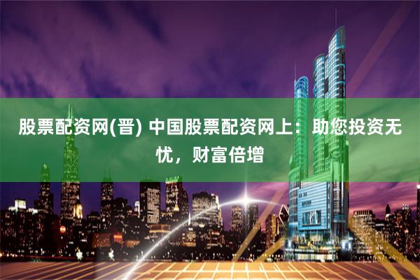 股票配资网(晋) 中国股票配资网上：助您投资无忧，财富倍增