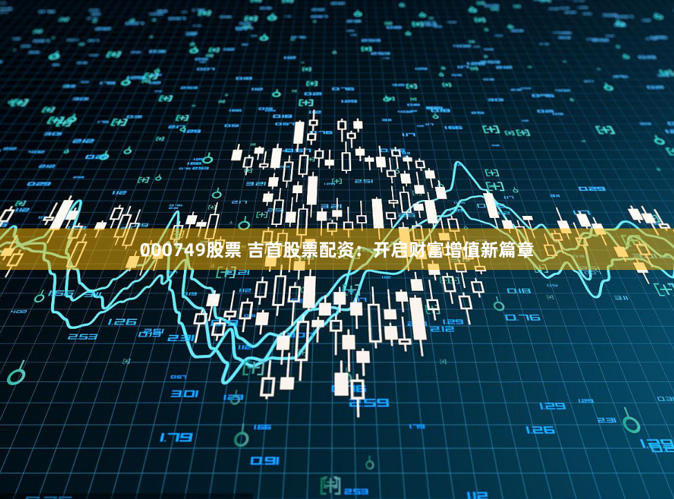 000749股票 吉首股票配资：开启财富增值新篇章