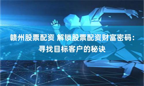 赣州股票配资 解锁股票配资财富密码：寻找目标客户的秘诀