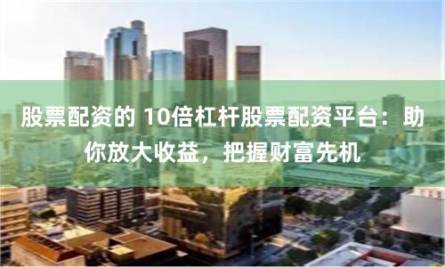 股票配资的 10倍杠杆股票配资平台：助你放大收益，把握财富先机