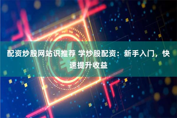 配资炒股网站识推荐 学炒股配资：新手入门，快速提升收益