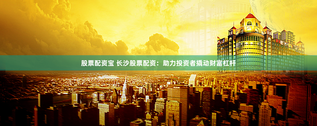 股票配资宝 长沙股票配资：助力投资者撬动财富杠杆
